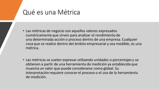 Qué es una Métrica
• Las métricas de negocio son aquellos valores expresados
numéricamente que sirven para analizar el rendimiento de
una determinada acción o proceso dentro de una empresa. Cualquier
cosa que se realice dentro del ámbito empresarial y sea medible, es una
métrica.
• Las métricas se suelen expresar utilizando unidades o porcentajesy se
obtienen a partir de una herramienta de medición ya establecida que
muestra un valor que puede considerarse como global. Su
interpretación requiere conocer el proceso o el uso de la herramienta
de medición.
 