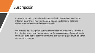 Suscripción
• Este es el modelo que más se ha desarrollado desde la explosión de
internet a partir del nuevo milenio y es que ciertamente estamos
viviendo en una economía de suscripción.
• Un modelo de suscripción consiste en vender un producto o servicio a
los clientes por el que han de pagar de forma recurrente (generalmente
mensual) para poder acceder al mismo. Si dejan de pagar dejan de tener
acceso al producto.
 