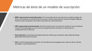 Métricas de éxito de un modelo de suscripción:
• MRR o Ingresos RecurrentesMensuales:Por la naturalezade las suscripciones, los ingresos llegan de
forma recurrentepor la activación de los usuarios. Cuanto mayor base de usuarios de pago tengamos,
mayores serán los ingresos recurrentes mensuales de nuestroproducto.
• ARR o Ingresos RecurrentesAnuales: De forma similar que el caso anterior, puede ser que el producto
o servicio se pueda pagar con una cuota anual (generalmente asociada a un descuento en
comparacióncon la mensual).
• Churn Rate (%): Se tratadel porcentajede base de clientes que se pierden cada unidad de tiempo
(generalmente de base mensual)
• CAC o Coste de adquisición de clientes: Se tratadel precio que pagamos por cada uno de los clientes
que llegan a nuestra plataforma.
 