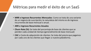 Métricas para medir el éxito de un SaaS
• MRR o Ingresos Recurrentes Mensuales: Como se trata de una variante
de un negocio de suscripción; la naturaleza del mismo es de ingresos
recurrentes de base mensual o anual.
• ARR o Ingresos Recurrentes Anuales
• Churn Rate (%): Se trata del porcentaje de base de clientes que se
pierden cada unidad de tiempo (generalmente de base mensual)
• CAC o Coste de adquisición de clientes: Se trata del precio que pagamos
por cada uno de los clientes que llegan a nuestra plataforma.
 