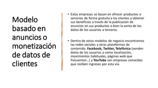 Modelo
basado en
anuncios o
monetización
de datos de
clientes
• Estas empresas se basan en ofrecer productos o
servicios de forma gratuita a los clientes y obtener
sus beneficios a través de la publicación de
anuncios en sus productos o bien la venta de los
datos de los usuarios a terceros.
• Dentro de estos modelos de negocio encontramos
las redes sociales y otras plataformas de
contenido. Facebook, Twitter, Telefónica (venden
datos de los usuarios a como localización,
movimientos habituales, páginas web que
frecuentan…) y YouTube son empresas conocidas
que reciben ingresos por esta vía.
 
