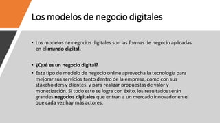 Los modelos de negocio digitales
• Los modelos de negocios digitales son las formas de negocio aplicadas
en el mundo digital.
• ¿Qué es un negocio digital?
• Este tipo de modelo de negocio online aprovecha la tecnología para
mejorar sus servicios tanto dentro de la empresa, como con sus
stakeholders y clientes, y para realizar propuestas de valor y
monetización. Si todo esto se logra con éxito, los resultados serán
grandes negocios digitales que entran a un mercado innovador en el
que cada vez hay más actores.
 