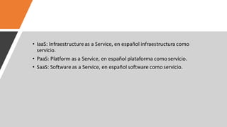• IaaS: Infraestructure as a Service, en español infraestructura como
servicio.
• PaaS: Platform as a Service, en español plataforma como servicio.
• SaaS: Software as a Service, en español software como servicio.
 