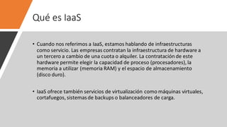 Qué es IaaS
• Cuando nos referimos a IaaS, estamos hablando de infraestructuras
como servicio. Las empresas contratan la infraestructura de hardware a
un tercero a cambio de una cuota o alquiler. La contratación de este
hardware permite elegir la capacidad de proceso (procesadores), la
memoria a utilizar (memoria RAM) y el espacio de almacenamiento
(disco duro).
• IaaS ofrece también servicios de virtualización como máquinas virtuales,
cortafuegos, sistemasde backups o balanceadores de carga.
 