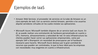 Ejemplos de IaaS
• Amazon Web Services: el proveedor de servicios en la nube de Amazon es un
claro ejemplo de IaaS. Con su servicio central Amazon, permite a los usuarios
alquilar servidores virtuales en los cuales instalar sus aplicaciones.
• Microsoft Azure: Microsoft también dispone de un servicio IaaS con Azure. En
él, se puede realizar una contratación de hardware personalizada en cuanto a
CPU, memoria, almacenamiento y velocidad de red. En esta infraestructura los
clientes pueden hacer correr sus aplicaciones empresariales, como por
ejemplo SAP o Sharepoint sin necesidad de preocuparse por el hardware
necesario para hacerlo. Microsoft Azure destaca por la gran cantidad de
recursos que pueden ser contratados, lo que la hace ideal para las empresas
con necesidades muy exigentes en cuanto a infraestructura.
 