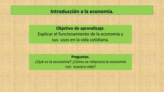 Introducción a la economía.
Objetivo de aprendizaje.
Explicar el funcionamiento de la economía y
sus usos en la vida cotidiana.
Preguntas.
¿Qué es la economía? ¿Cómo se relaciona la economía
con nuestra vida?
 