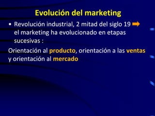 Evolución del marketing
• Revolución industrial, 2 mitad del siglo 19
  el marketing ha evolucionado en etapas
  sucesivas :
Orientación al producto, orientación a las ventas
y orientación al mercado
 