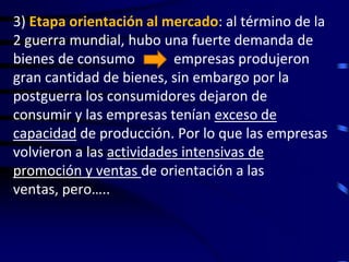 3) Etapa orientación al mercado: al término de la
2 guerra mundial, hubo una fuerte demanda de
bienes de consumo         empresas produjeron
gran cantidad de bienes, sin embargo por la
postguerra los consumidores dejaron de
consumir y las empresas tenían exceso de
capacidad de producción. Por lo que las empresas
volvieron a las actividades intensivas de
promoción y ventas de orientación a las
ventas, pero…..
 