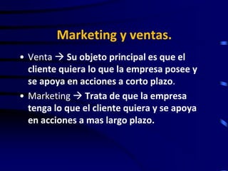 Marketing y ventas.
• Venta  Su objeto principal es que el
  cliente quiera lo que la empresa posee y
  se apoya en acciones a corto plazo.
• Marketing  Trata de que la empresa
  tenga lo que el cliente quiera y se apoya
  en acciones a mas largo plazo.
 