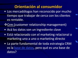 Orientación al consumidor
• Los mercadólogos han reconocido por mucho
  tiempo que trabajar de cerca con los clientes
  es rentable.
Crm (customer relationship management)
• Acá los datos son un ingrediente clave
• Está relacionado con el marketing relacional o
  marketing uno a uno o marketing directo
• La parte fundamental de toda estrategia CRM
  es la base de datos, pero qué es una base de
  datos?
 