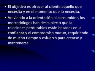 • El objetivo es ofrecer al cliente aquello que
  necesita y en el momento que lo necesita.
• Volviendo a la orientación al consumidor, los
  mercadólogos han descubierto que la
  relaciones perdurables están basadas en la
  confianza y el compromiso mutuo, requiriendo
  de mucho tiempo y esfuerzo para crearse y
  mantenerse.
 