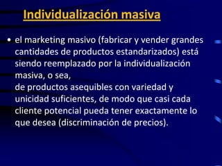Individualización masiva
• el marketing masivo (fabricar y vender grandes
  cantidades de productos estandarizados) está
  siendo reemplazado por la individualización
  masiva, o sea, la creación, producción y entrega
  de productos asequibles con variedad y
  unicidad suficientes, de modo que casi cada
  cliente potencial pueda tener exactamente lo
  que desea (discriminación de precios).
 