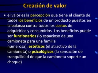 Creación de valor
• el valor es la percepción que tiene el cliente de
  todos los beneficios de un producto puestos en
  la balanza contra todos los costos de
  adquirirlos y consumirlos. Los beneficios puede
  ser funcionarios (lo espacioso de una
  camioneta para una familia
  numerosa), estéticos (el atractivo de la
  camioneta) o psicológicos (la sensación de
  tranquilidad de que la camioneta soporte un
  choque)
 