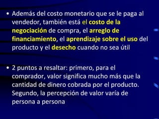 • Además del costo monetario que se le paga al
  vendedor, también está el costo de la
  negociación de compra, el arreglo de
  financiamiento, el aprendizaje sobre el uso del
  producto y el desecho cuando no sea útil

• 2 puntos a resaltar: primero, para el
  comprador, valor significa mucho más que la
  cantidad de dinero cobrada por el producto.
  Segundo, la percepción de valor varía de
  persona a persona
 