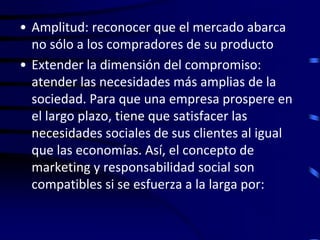 • Amplitud: reconocer que el mercado abarca
  no sólo a los compradores de su producto
• Extender la dimensión del compromiso:
  atender las necesidades más amplias de la
  sociedad. Para que una empresa prospere en
  el largo plazo, tiene que satisfacer las
  necesidades sociales de sus clientes al igual
  que las economías. Así, el concepto de
  marketing y responsabilidad social son
  compatibles si se esfuerza a la larga por:
 