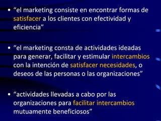 • “el marketing consiste en encontrar formas de
  satisfacer a los clientes con efectividad y
  eficiencia”

• “el marketing consta de actividades ideadas
  para generar, facilitar y estimular intercambios
  con la intención de satisfacer necesidades, o
  deseos de las personas o las organizaciones”

• “actividades llevadas a cabo por las
  organizaciones para facilitar intercambios
  mutuamente beneficiosos”
 