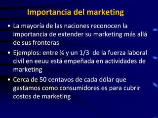 Importancia del marketing
• La mayoría de las naciones reconocen la
  importancia de extender su marketing más allá
  de sus fronteras
• Ejemplos: entre ¼ y un 1/3 de la fuerza laboral
  civil en eeuu está empeñada en actividades de
  marketing
• Cerca de 50 centavos de cada dólar que
  gastamos como consumidores es para cubrir
  costos de marketing
 