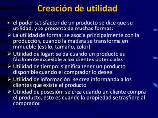 Creación de utilidad
• el poder satisfactor de un producto se dice que su
  utilidad, y se presenta de muchas formas:
 La utilidad de forma: se asocia principalmente con la
  producción, cuando la madera se transforma en
  mmueble (estilo, tamaño, color)
 Utilidad de lugar: se da cuando un producto es
  fácilmente accesible a los clientes potenciales
 Utilidad de tiempo: significa tener un producto
  disponible cuando el comprador lo desee
 Utilidad de información: se crea informando a los
  clientes que existe el producto
 Utilidad de posesión: se crea cuando un cliente compra
  el producto, esto es cuando la propiedad se trasfiere al
  comprador
 