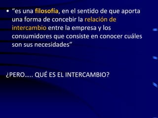 • “es una filosofía, en el sentido de que aporta
  una forma de concebir la relación de
  intercambio entre la empresa y los
  consumidores que consiste en conocer cuáles
  son sus necesidades”



¿PERO….. QUÉ ES EL INTERCAMBIO?
 
