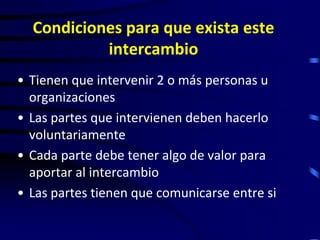 Condiciones para que exista este
           intercambio
• Tienen que intervenir 2 o más personas u
  organizaciones
• Las partes que intervienen deben hacerlo
  voluntariamente
• Cada parte debe tener algo de valor para
  aportar al intercambio
• Las partes tienen que comunicarse entre si
 