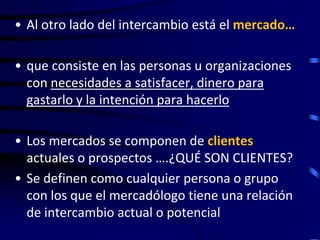 • Al otro lado del intercambio está el mercado…

• que consiste en las personas u organizaciones
  con necesidades a satisfacer, dinero para
  gastarlo y la intención para hacerlo

• Los mercados se componen de clientes
  actuales o prospectos ….¿QUÉ SON CLIENTES?
• Se definen como cualquier persona o grupo
  con los que el mercadólogo tiene una relación
  de intercambio actual o potencial
 