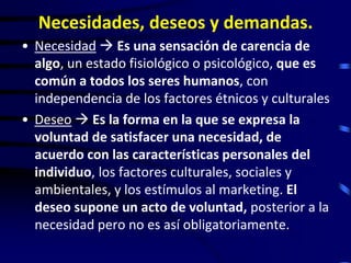 Necesidades, deseos y demandas.
• Necesidad  Es una sensación de carencia de
  algo, un estado fisiológico o psicológico, que es
  común a todos los seres humanos, con
  independencia de los factores étnicos y culturales
• Deseo  Es la forma en la que se expresa la
  voluntad de satisfacer una necesidad, de
  acuerdo con las características personales del
  individuo, los factores culturales, sociales y
  ambientales, y los estímulos al marketing. El
  deseo supone un acto de voluntad, posterior a la
  necesidad pero no es así obligatoriamente.
 