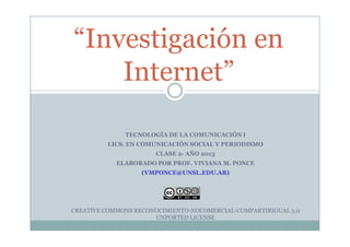 “Investigación en
Internet”
TECNOLOGÍA DE LA COMUNICACIÓN I
LICS. EN COMUNICACIÓN SOCIAL Y PERIODISMO
CLASE 2- AÑO 2013
ELABORADO POR PROF. VIVIANA M. PONCE
(VMPONCE@UNSL.EDU.AR)
CREATIVE COMMONS RECONOCIMIENTO-NOCOMERCIAL-COMPARTIRIGUAL 3.0
UNPORTED LICENSE
 