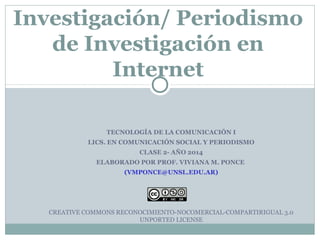 Investigación/ Periodismo 
de Investigación en 
Internet 
TECNOLOGÍA DE LA COMUNICACIÓN I 
LICS. EN COMUNICACIÓN SOCIAL Y PERIODISMO 
CLASE 2- AÑO 2014 
ELABORADO POR PROF. VIVIANA M. PONCE 
(VMPONCE@UNSL.EDU.AR) 
CREATIVE COMMONS RECONOCIMIENTO-NOCOMERCIAL-COMPARTIRIGUAL 3.0 
UNPORTED LICENSE 
 