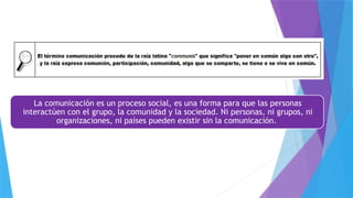 La comunicación es un proceso social, es una forma para que las personas
interactúen con el grupo, la comunidad y la sociedad. Ni personas, ni grupos, ni
organizaciones, ni países pueden existir sin la comunicación.
 