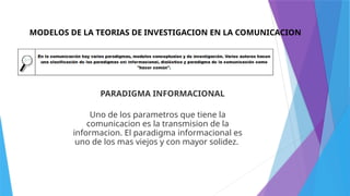 MODELOS DE LA TEORIAS DE INVESTIGACION EN LA COMUNICACION
PARADIGMA INFORMACIONAL
Uno de los parametros que tiene la
comunicacion es la transmision de la
informacion. El paradigma informacional es
uno de los mas viejos y con mayor solidez.
 