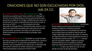 ORACIONES QUE NO SON ESCUCHADAS POR DIOS.
Job 24:12:
a. INJUSTICIAS EN EL HOGAR, Mal. 2:13-14; 1 P. 3:7: Hay
personas que pueden pasar horas orando y sin embargo su
oración no es recibida porque la toman como pretexto para
descuidar sus deberes en el hogar; la Biblia dice que quien no
provee para los suyos y especialmente para los de su casa es
peor que un infiel (1 Ti. 5:8), otros después de haber
lastimado al cónyuge (física o almáticamente), quieren ir a la
iglesia con apariencia de piedad, pero este texto nos enseña
que para tener una buena comunión con Dios primero
debemos buscarla con nuestro prójimo (cónyuge, hijos,
hermanos).
b. FALTA DE PERDÓN, Mr. 11:25: El perdón es una de las llaves
que Dios nos deja para la liberación de nuestra alma, vemos el
ejemplo de Ana (1 S. 1), que hasta que perdonó a su rival
(Penina), tuvo la respuesta de su oración por un hijo (Samuel).
Así muchos cristianos no reciben respuesta a su oración
hasta que perdonan a quienes le hicieron daño.
c. HIPOCRESÍA Y PALABRERÍA, Mt. 6:5-7: Los fariseos
hacían largas oraciones para impresionar a los
hombres y obtener un beneficio de ellos.
Lamentablemente en la actualidad hay cristianos
que se dejan llevar por palabras bonitas pero sin
ningún significado espiritual, pero Dios no necesita
ser impresionado por nuestra palabrería sino por la
humildad de nuestro corazón. En Joel 2:13 leemos
que los sacerdotes debían rasgarse el corazón
(actitud interna) y no las vestiduras (actitud
externa), debían llorar entre la entrada y el altar
(Joel. 2:17), es decir que debemos orar no solo
donde nos vean las demás personas.
 