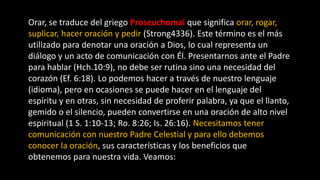 Orar, se traduce del griego Proseuchomai que significa orar, rogar,
suplicar, hacer oración y pedir (Strong4336). Este término es el más
utilizado para denotar una oración a Dios, lo cual representa un
diálogo y un acto de comunicación con Él. Presentarnos ante el Padre
para hablar (Hch.10:9), no debe ser rutina sino una necesidad del
corazón (Ef. 6:18). Lo podemos hacer a través de nuestro lenguaje
(idioma), pero en ocasiones se puede hacer en el lenguaje del
espíritu y en otras, sin necesidad de proferir palabra, ya que el llanto,
gemido o el silencio, pueden convertirse en una oración de alto nivel
espiritual (1 S. 1:10-13; Ro. 8:26; Is. 26:16). Necesitamos tener
comunicación con nuestro Padre Celestial y para ello debemos
conocer la oración, sus características y los beneficios que
obtenemos para nuestra vida. Veamos:
 