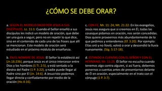 ¿CÓMO SE DEBE ORAR?
a. SEGÚN EL MODELO DADO POR JESUS A SUS
DISCÍPULOS, Lc. 11:1: Cuando el Señor enseñó a sus
discípulos les indicó un modelo de oración, que debe
ser una guía a seguir, pero no en repetir lo que dice,
sino en el contenido de cada una de las frases que allí
se mencionan. Este modelo de oración será
estudiado en el próximo módulo de enseñanza.
b. EN EL NOMBRE DE JESUS: El Señor lo estableció así
(Jn.16:23b), porque Jesús es el único intercesor entre
Dios y los hombres (1 Ti. 2:5), y está sentado a la
diestra del Padre (1 P. 3:22), y nadie puede llegar al
Padre sino por El (Jn. 14:6). A Jesucristo podemos
llegar directa y confiadamente por medio de la
oración (He.4:16).
c. CON FE, Mr. 11: 24; Mt. 21:22: En los evangelios,
Jesús nos asegura que si creemos en Él, todas las
cosasque pidamos en oración, nos serán concedidas.
Dios quiere proveernos más abundantemente de lo
que pedimos y entendemos (Ef. 3:20). Por ejemplo:
Elías oró y no llovió, volvió a orar y descendió la lluvia
nuevamente. (Stg. 5:17-18).
d. ESTANDO A CUENTAS CON EL SEÑOR Y CON EL
HERMANO, Mr. 11:25: Él Señor no escucha cuando
tenemos algo contra alguien, si así fuera, debemos
ponernos a cuentas antes de presentarnos delante
de Él en oración, especialmente en el trato con el
cónyuge (1 P. 3:7).
 