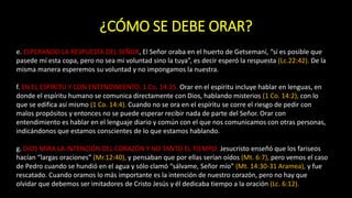 ¿CÓMO SE DEBE ORAR?
e. ESPERANDO LA RESPUESTA DEL SEÑOR, El Señor oraba en el huerto de Getsemaní, “sí es posible que
pasede mí esta copa, pero no sea mi voluntad sino la tuya”, es decir esperó la respuesta (Lc.22:42). De la
misma manera esperemos su voluntad y no impongamos la nuestra.
f. EN EL ESPÍRITU Y CON ENTENDIMIENTO. 1 Co. 14:15. Orar en el espíritu incluye hablar en lenguas, en
donde el espíritu humano se comunica directamente con Dios, hablando misterios (1 Co. 14:2), con lo
que se edifica así mismo (1 Co. 14:4). Cuando no se ora en el espíritu se corre el riesgo de pedir con
malos propósitos y entonces no se puede esperar recibir nada de parte del Señor. Orar con
entendimiento es hablar en el lenguaje diario y común con el que nos comunicamos con otras personas,
indicándonos que estamos conscientes de lo que estamos hablando.
g. DIOS MIRA LA INTENCIÓN DEL CORAZÓN Y NO TANTO EL TIEMPO: Jesucristo enseñó que los fariseos
hacían “largas oraciones” (Mr.12:40), y pensaban que por ellas serían oídos (Mt. 6:7), pero vemos el caso
de Pedro cuando se hundió en el agua y sólo clamó “sálvame, Señor mío” (Mt. 14:30-31 Aramea), y fue
rescatado. Cuando oramos lo más importante es la intención de nuestro corazón, pero no hay que
olvidar que debemos ser imitadores de Cristo Jesús y él dedicaba tiempo a la oración (Lc. 6:12).
 