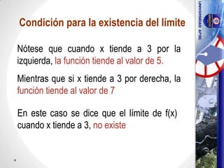 Condición para la existencia del límite
Nótese que cuando x tiende a 3 por la
izquierda, la función tiende al valor de 5.
Mientras que si x tiende a 3 por derecha, la
función tiende al valor de 7
En este caso se dice que el límite de f(x)
cuando x tiende a 3, no existe
17
 