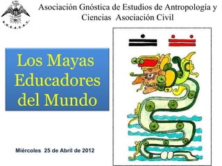 Asociación Gnóstica de Estudios de Antropología y
                   Ciencias Asociación Civil




Los Mayas
Educadores
del Mundo

Miércoles 25 de Abril de 2012
 