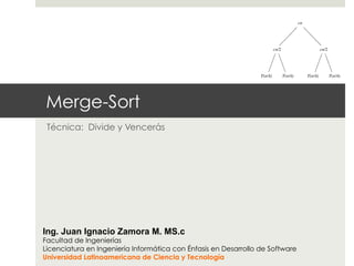 Merge-Sort
Técnica: Divide y Vencerás
Ing. Juan Ignacio Zamora M. MS.c
Facultad de Ingenierías
Licenciatura en Ingeniería Informática con Énfasis en Desarrollo de Software
Universidad Latinoamericana de Ciencia y Tecnología
T(n/2) T(n/2)
• For each of the size-n/2 subproblems, we
problems, each costing T (n/4):
cn
cn/2
T(n/4) T(n/4)
cn/2
T(n/4) T(n/4)
• Continue expanding until the problem sizes
Ö
lg n
n
c c c c c c
cn
cn/2
cn/4 cn/4
cn/2
cn/4 cn
 