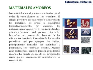 MATERIALES AMORFOS
Los materiales amorfos son caracterizados por el
orden de corto alcance, no son cristalinos. El
arreglo periódico que caracteriza a la mayoría de
los materiales les ayuda a estabilizarse
termodinámicamente. Sin embargo, los
materiales amorfos carecen te esta particularidad,
y tienen a formarse cuando por una u otra razón,
la cinética del proceso de obtención de los
mismos no permite la formación de los arreglos
periódicos. Así por ejemplo, los vidrios,
principalmente formados por cerámicos y
poliméricos, son materiales amorfos. Algunos
geles poliméricos también pueden considerarse
amorfas. La mezcla inusual de sus propiedades
arroja átomos irregularmente repetidos en su
composición.
Estructura cristalina
 