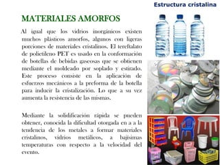 MATERIALES AMORFOS
Al igual que los vidrios inorgánicos existen
muchos plásticos amorfos, algunos con ligeras
porciones de materiales cristalinos. El tereftalato
de polietileno PET es usado en la conformación
de botellas de bebidas gaseosas que se obtienen
mediante el moldeado por soplado y estirado.
Este proceso consiste en la aplicación de
esfuerzos mecánicos a la preforma de la botella
para inducir la cristalización. Lo que a su vez
aumenta la resistencia de las mismas.
Mediante la solidificación rápida se pueden
obtener, conocida la dificultad otorgada en a a la
tendencia de los metales a formar materiales
cristalinos, vidrios metálicos, a bajísimas
temperaturas con respecto a la velocidad del
evento.
Estructura cristalina
 