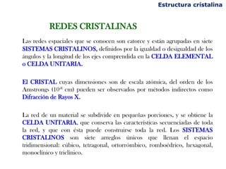REDES CRISTALINAS
Las redes espaciales que se conocen son catorce y están agrupadas en siete
SISTEMAS CRISTALINOS, definidos por la igualdad o desigualdad de los
ángulos y la longitud de los ejes comprendida en la CELDA ELEMENTAL
o CELDA UNITARIA.
El CRISTAL cuyas dimensiones son de escala atómica, del orden de los
Amstrongs (10-8 cm) pueden ser observados por métodos indirectos como
Difracción de Rayos X.
La red de un material se subdivide en pequeñas porciones, y se obtiene la
CELDA UNITARIA, que conserva las características secuenciadas de toda
la red, y que con ésta puede construirse toda la red. Los SISTEMAS
CRISTALINOS son siete arreglos únicos que llenan el espacio
tridimensional: cúbico, tetragonal, ortorrómbico, romboédrico, hexagonal,
monoclínico y triclínico.
Estructura cristalina
 