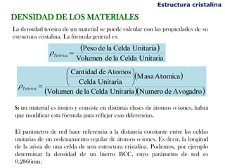 Si un material es iónico y consiste en distintas clases de átomos o iones, habrá
que modificar esta fórmula para reflejar esas diferencias.
El parámetro de red hace referencia a la distancia constante entre las celdas
unitarias de un ordenamiento regular de átomos o iones. Es decir, la longitud
de la arista de una celda de una estructura cristalina. Podemos, por ejemplo
determinar la densidad de un hierro BCC, cuyo parámetro de red es
0.2866nm.
Estructura cristalina
DENSIDAD DE LOS MATERIALES
La densidad teórica de un material se puede calcular con las propiedades de su
estructura cristalina. La fórmula general es:
 
UnitariaCeldaladeVolumen
UnitariaCeldaladePeso
=Teórica
 
  AvogadrodeNumeroUnitariaCeldaladeVolumen
AtomicaMasa
UnitariaCelda
AtomosdeCantidad






=Teórica
 