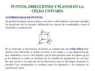PUNTOS, DIRECCIONES Y PLANOS EN LA
CELDA UNITARIA
COORDENADAS DE PUNTOS:
Se pueden localizar ciertos puntos en la red o celda unitaria, como por ejemplo,
las posiciones de los átomos, definiendo un sistema de coordenadas, como el
mostrado a continuación:
No es nada que se desconozca, al menos, se estipula que una celda cúbica tiene
vértices cuya ubicación se define en torno a un origen y a una disposición de
ejes, atribuidos a su vez a los ángulos, que le dan posición entre los planos x, y y
z. La distancia se mide en términos de la cantidad de parámetros de red que
hay que recorrer en cada una de las direcciones para ir del origen al punto en
cuestión. Las coordenadas se escriben como las distancias, y los números se
separan por coma.
 