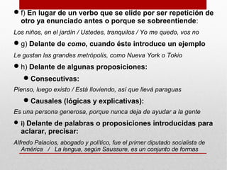 f) En lugar de un verbo que se elide por ser repetición de
otro ya enunciado antes o porque se sobreentiende:
Los niños, en el jardín / Ustedes, tranquilos / Yo me quedo, vos no
g) Delante de como, cuando éste introduce un ejemplo
Le gustan las grandes metrópolis, como Nueva York o Tokio
h) Delante de algunas proposiciones:
Consecutivas:
Pienso, luego existo / Está lloviendo, así que llevá paraguas
Causales (lógicas y explicativas):
Es una persona generosa, porque nunca deja de ayudar a la gente
i) Delante de palabras o proposiciones introducidas para
aclarar, precisar:
Alfredo Palacios, abogado y político, fue el primer diputado socialista de
América / La lengua, según Saussure, es un conjunto de formas
 