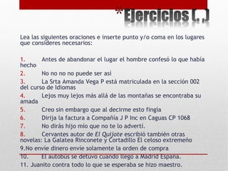 Lea las siguientes oraciones e inserte punto y/o coma en los lugares
que consideres necesarios:
 
1. Antes de abandonar el lugar el hombre confesó lo que había
hecho
2. No no no no puede ser así
3. La Srta Amanda Vega P está matriculada en la sección 002
del curso de Idiomas
4. Lejos muy lejos más allá de las montañas se encontraba su
amada
5. Creo sin embargo que al decirme esto fingía
6. Dirija la factura a Compañía J P Inc en Caguas CP 1068
7. No dirás hijo mío que no te lo advertí.
8. Cervantes autor de El Quijote escribió también otras
novelas: La Galatea Rinconete y Cortadillo El celoso extremeño
9.No envíe dinero envíe solamente la orden de compra
10. El autobús se detuvo cuando llegó a Madrid España.
11. Juanito contra todo lo que se esperaba se hizo maestro.
 