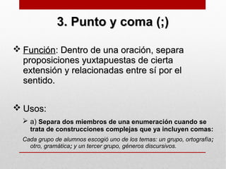 3. Punto y coma (;)3. Punto y coma (;)
 FunciónFunción: Dentro de una oración, separa: Dentro de una oración, separa
proposiciones yuxtapuestas de ciertaproposiciones yuxtapuestas de cierta
extensión y relacionadas entre sí por elextensión y relacionadas entre sí por el
sentido.sentido.
 Usos:Usos:
 a) Separa dos miembros de una enumeración cuando se
trata de construcciones complejas que ya incluyen comas:
Cada grupo de alumnos escogió uno de los temas: un grupo, ortografía;
otro, gramática; y un tercer grupo, géneros discursivos.
 