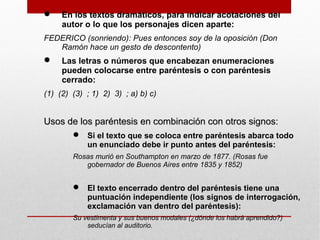  En los textos dramáticos, para indicar acotaciones del
autor o lo que los personajes dicen aparte:
FEDERICO (sonriendo): Pues entonces soy de la oposición (Don
Ramón hace un gesto de descontento)
 Las letras o números que encabezan enumeraciones
pueden colocarse entre paréntesis o con paréntesis
cerrado:
(1) (2) (3) ; 1) 2) 3) ; a) b) c)
Usos de los paréntesis en combinación con otros signos:Usos de los paréntesis en combinación con otros signos:
 Si el texto que se coloca entre paréntesis abarca todo
un enunciado debe ir punto antes del paréntesis:
Rosas murió en Southampton en marzo de 1877. (Rosas fue
gobernador de Buenos Aires entre 1835 y 1852)
 El texto encerrado dentro del paréntesis tiene una
puntuación independiente (los signos de interrogación,
exclamación van dentro del paréntesis):
Su vestimenta y sus buenos modales (¿dónde los habrá aprendido?)
seducían al auditorio.
 