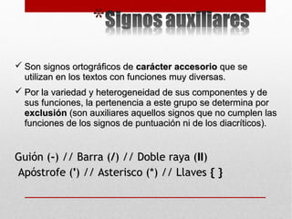  Son signos ortográficos deSon signos ortográficos de carácter accesoriocarácter accesorio que seque se
utilizan en los textos con funciones muy diversas.utilizan en los textos con funciones muy diversas.
 Por la variedad y heterogeneidad de sus componentes y dePor la variedad y heterogeneidad de sus componentes y de
sus funciones, la pertenencia a este grupo se determina porsus funciones, la pertenencia a este grupo se determina por
exclusiónexclusión (son auxiliares aquellos signos que no cumplen las(son auxiliares aquellos signos que no cumplen las
funciones de los signos de puntuación ni de los diacríticos).funciones de los signos de puntuación ni de los diacríticos).
Guión (Guión (--) // Barra () // Barra (//) // Doble raya () // Doble raya (IIII))
Apóstrofe (Apóstrofe ('') // Asterisco (*) // Llaves) // Asterisco (*) // Llaves { }{ }
 