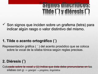  Son signos que inciden sobre un grafema (letra) paraSon signos que inciden sobre un grafema (letra) para
indicar algún rasgo o valor distintivo del mismo.indicar algún rasgo o valor distintivo del mismo.
1. Tilde o acento ortográfico (´)1. Tilde o acento ortográfico (´)
Representación gráfica ( ´ ) del acento prosódico que se coloca
sobre la vocal de la sílaba tónica según reglas precisas.
2. Diéresis (¨)2. Diéresis (¨)
Colocada sobre la vocal u (ü) indica que ésta debe pronunciarse en las
sílabas con g → güe/güi → pingüino, lingüística
 