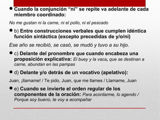 Cuando la conjunción “ni” se repite va adelante de cada
miembro coordinado:
No me gustan ni la carne, ni el pollo, ni el pescado
b) Entre construcciones verbales que cumplen idéntica
función sintáctica (excepto precedidas de y/o/ni)
Ese año se recibió, se casó, se mudó y tuvo a su hijo.
c) Delante del pronombre que cuando encabeza una
proposición explicativa: El buey y la vaca, que se destinan a
carne, abundan en las pampas
d) Delante y/o detrás de un vocativo (apelativo):
Juan, ¡llamame! / Te pido, Juan, que me llames / Llamame, Juan
e) Cuando se invierte el orden regular de los
componentes de la oración: Para acordarme, lo agendo /
Porque soy bueno, te voy a acompañar
 