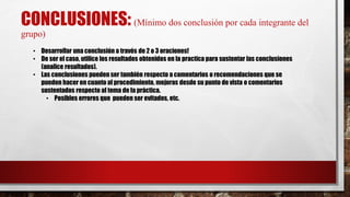 CONCLUSIONES: (Mínimo dos conclusión por cada integrante del
grupo)
• Desarrollar una conclusión a través de 2 o 3 oraciones!
• De ser el caso, utilice los resultados obtenidos en la practica para sustentar las conclusiones
(analice resultados).
• Las conclusiones pueden ser también respecto a comentarios o recomendaciones que se
pueden hacer en cuanto al procedimiento, mejoras desde su punto de vista o comentarios
sustentados respecto al tema de la práctica.
• Posibles errores que pueden ser evitados, etc.
 